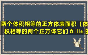 两个体积相等的正方体表面积（体积相等的两个正方体它们 🐱 的表面积也一定相等吗）